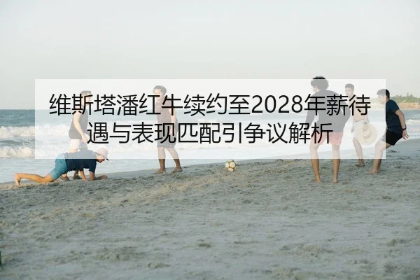 维斯塔潘红牛续约至2028年薪待遇与表现匹配引争议解析